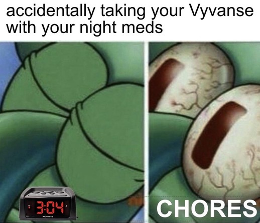 A two-panel meme featuring Squidward from SpongeBob SquarePants. In the first panel, his eyes are closed as if he’s trying to sleep peacefully. In the second panel, his eyes are wide open, bloodshot, and bulging, showing sudden, overwhelming alertness.

The caption at the top reads:
“accidentally taking your Vyvanse with your night meds”

At the bottom left corner, an alarm clock shows 3:04 AM, and in large bold text across the bottom right it says:
“CHORES”

The humor comes from the ADHD experience of accidentally taking a stimulant medication like Vyvanse at night, leading to being wide awake in the early morning hours with restless energy, suddenly motivated to clean or do chores instead of sleeping. It captures the chaotic, unintended side effect of mistimed ADHD medication.