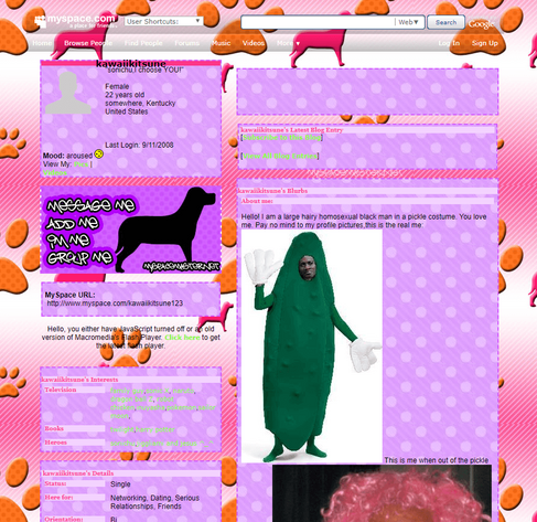 kawaiikitsune
female
22 years old
somewhere, Kentucky
United States

Hello! I am a large hairy homosexual black man in a pickle costume. You love me. Pay no mind to my profile pictures, this is the real me: