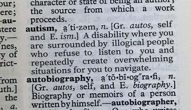 Picture of a page from a dictionary:

autism,  a'tizəm,  n. [Gr. autos,  self 
  and E. ism.] A disability where you 
  are surrounded by illogical people 
  who  refuse  to   listen  to  you  and 
  repeatedly   create  overwhelming 
  situations for you to navigate. 