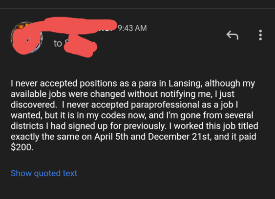 I never accepted positions as a para in Lansing, although my available jobs were changed without notifying me, I just discovered.  I never accepted paraprofessional as a job I wanted, but it is in my codes now, and I'm gone from several districts I had signed up for previously. I worked this job titled exactly the same on April 5th and December 21st, and it paid $200. 