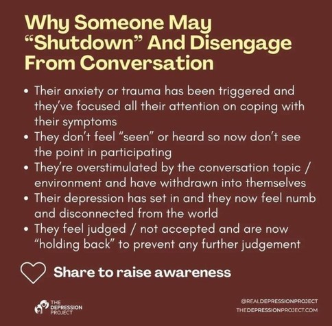 Text: 
Why Someone may "shutdown" and disengage from conversation
- their anxiety or trauma has been triggered and they've focused all their attention on coping with their symptoms
- they don't feel 'seen' or heard so now don't see the point in participating
- they're overwhelmed by the conversation topic/environment and have withdrawn into themselves
- their depression has set in and they now feel numb and disconnected from the world
- they feel judged/not accepted and are now "holding back" to prevent any further judgement

(Love heart) Share to raise awareness
The depression project
@REALDEPRESSIONPROJECT
THEDEPRESSIONPROJECT.COM